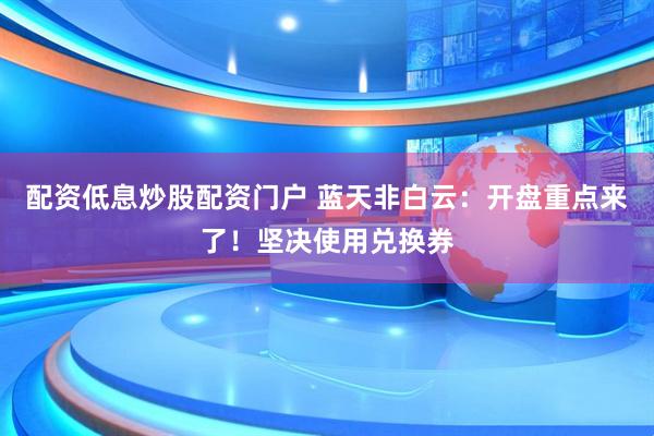 配资低息炒股配资门户 蓝天非白云：开盘重点来了！坚决使用兑换券