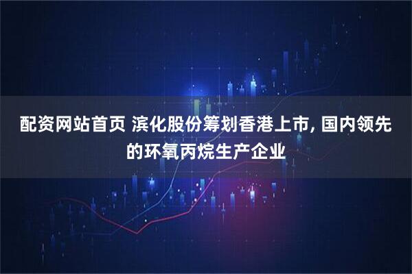 配资网站首页 滨化股份筹划香港上市, 国内领先的环氧丙烷生产企业