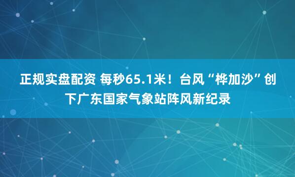 正规实盘配资 每秒65.1米！台风“桦加沙”创下广东国家气象站阵风新纪录