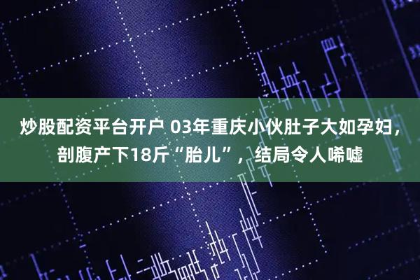 炒股配资平台开户 03年重庆小伙肚子大如孕妇，剖腹产下18斤“胎儿”，结局令人唏嘘