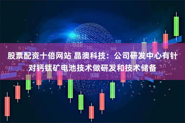 股票配资十倍网站 晶澳科技：公司研发中心有针对钙钛矿电池技术做研发和技术储备