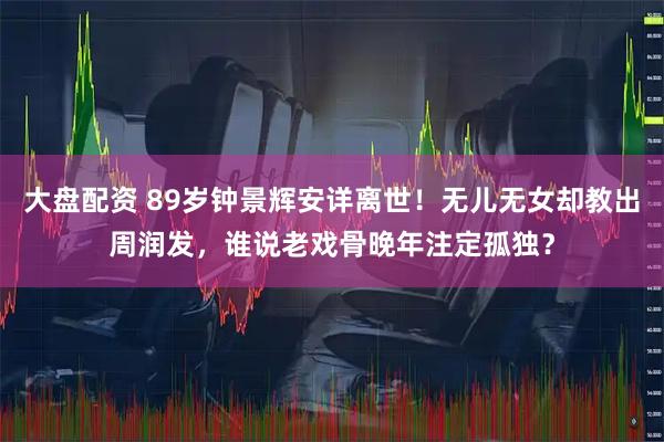 大盘配资 89岁钟景辉安详离世！无儿无女却教出周润发，谁说老戏骨晚年注定孤独？