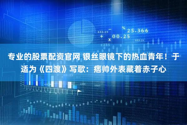 专业的股票配资官网 银丝眼镜下的热血青年！于适为《四渡》写歌：痞帅外表藏着赤子心