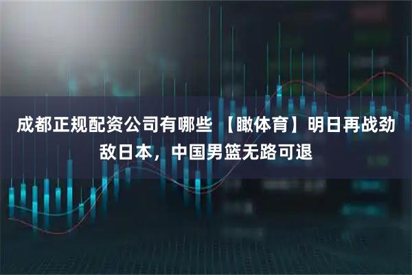 成都正规配资公司有哪些 【瞰体育】明日再战劲敌日本，中国男篮无路可退