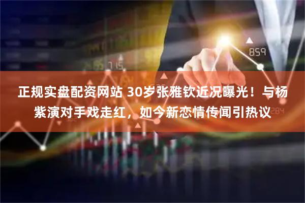 正规实盘配资网站 30岁张雅钦近况曝光！与杨紫演对手戏走红，如今新恋情传闻引热议