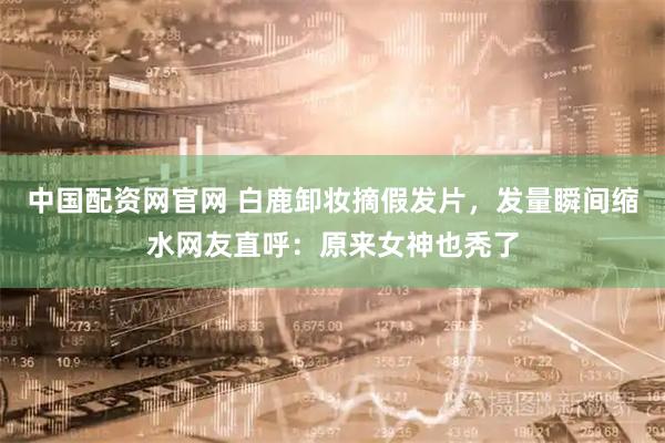 中国配资网官网 白鹿卸妆摘假发片，发量瞬间缩水网友直呼：原来女神也秃了