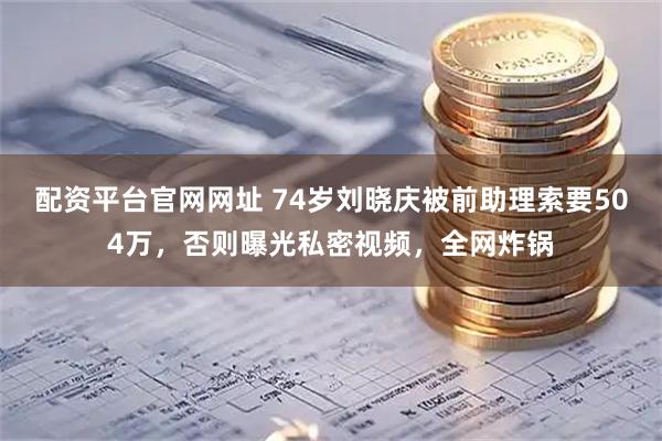 配资平台官网网址 74岁刘晓庆被前助理索要504万，否则曝光私密视频，全网炸锅