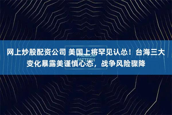 网上炒股配资公司 美国上将罕见认怂！台海三大变化暴露美谨慎心态，战争风险骤降