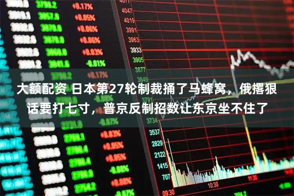 大额配资 日本第27轮制裁捅了马蜂窝，俄撂狠话要打七寸，普京反制招数让东京坐不住了